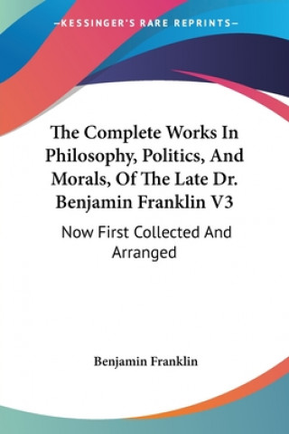 The Complete Works In Philosophy, Politics, And Morals, Of The Late Dr. Benjamin Franklin V3: Now First Collected And Arranged: With Memories Of His E