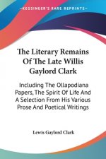 The Literary Remains Of The Late Willis Gaylord Clark: Including The Ollapodiana Papers, The Spirit Of Life And A Selection From His Various Prose And