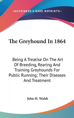 The Greyhound In 1864: Being A Treatise On The Art Of Breeding, Rearing And Training Greyhounds For Public Running; Their Diseases And Treatment