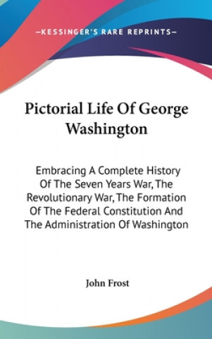 Pictorial Life Of George Washington: Embracing A Complete History Of The Seven Years War, The Revolutionary War, The Formation Of The Federal Constitu