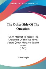 The Other Side Of The Question: Or An Attempt To Rescue The Characters Of The Two Royal Sisters Queen Mary And Queen Anne (1742)
