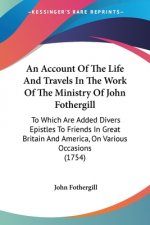 An Account Of The Life And Travels In The Work Of The Ministry Of John Fothergill: To Which Are Added Divers Epistles To Friends In Great Britain And