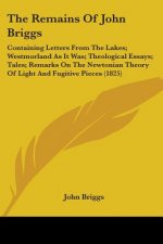 The Remains Of John Briggs: Containing Letters From The Lakes; Westmorland As It Was; Theological Essays; Tales; Remarks On The Newtonian Theory Of Li