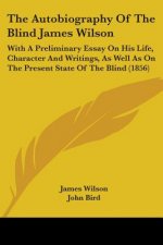 The Autobiography Of The Blind James Wilson: With A Preliminary Essay On His Life, Character And Writings, As Well As On The Present State Of The Blin