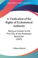 A Vindication Of The Rights Of Ecclesiastical Authority: Being An Answer To The First Part Of The Protestant Reconciler (1685)