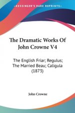 The Dramatic Works Of John Crowne V4: The English Friar; Regulus; The Married Beau; Caligula (1873)
