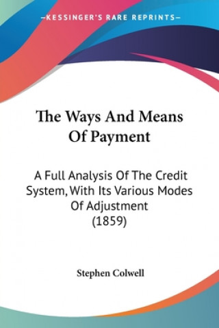 The Ways And Means Of Payment: A Full Analysis Of The Credit System, With Its Various Modes Of Adjustment (1859)