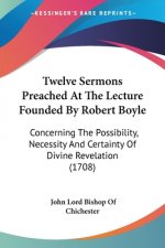 Twelve Sermons Preached At The Lecture Founded By Robert Boyle: Concerning The Possibility, Necessity And Certainty Of Divine Revelation (1708)