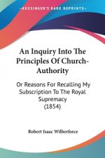 An Inquiry Into The Principles Of Church-Authority: Or Reasons For Recalling My Subscription To The Royal Supremacy (1854)