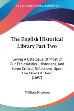 The English Historical Library Part Two: Giving A Catalogue Of Most Of Our Ecclesiastical Historians, And Some Critical Reflections Upon The Chief Of