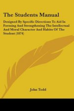 The Students Manual: Designed By Specific Directions To Aid In Forming And Strengthening The Intellectual And Moral Character And Habits Of The Studen