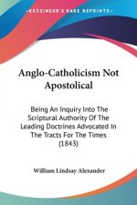 Anglo-Catholicism Not Apostolical: Being An Inquiry Into The Scriptural Authority Of The Leading Doctrines Advocated In The Tracts For The Times (1843