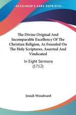 The Divine Original And Incomparable Excellency Of The Christian Religion, As Founded On The Holy Scriptures, Asserted And Vindicated: In Eight Sermon