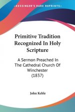 Primitive Tradition Recognized In Holy Scripture: A Sermon Preached In The Cathedral Church Of Winchester (1837)