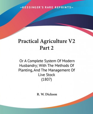 Practical Agriculture V2 Part 2: Or A Complete System Of Modern Husbandry; With The Methods Of Planting, And The Management Of Live Stock (1807)