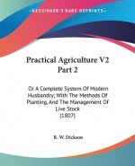Practical Agriculture V2 Part 2: Or A Complete System Of Modern Husbandry; With The Methods Of Planting, And The Management Of Live Stock (1807)