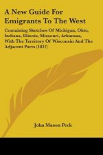 A New Guide For Emigrants To The West: Containing Sketches Of Michigan, Ohio, Indiana, Illinois, Missouri, Arkansas, With The Territory Of Wisconsin A