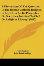 A Discussion Of The Question Is The Roman Catholic Religion, In Any Or In All Its Principles Or Doctrines, Inimical To Civil Or Religious Liberty? (18
