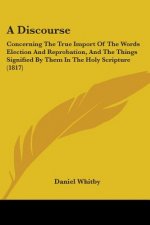 A Discourse: Concerning The True Import Of The Words Election And Reprobation, And The Things Signified By Them In The Holy Scripture (1817)