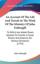 An Account Of The Life And Travels In The Work Of The Ministry Of John Fothergill: To Which Are Added Divers Epistles To Friends In Great Britain And
