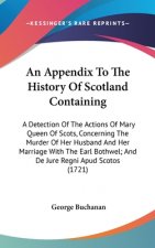 An Appendix To The History Of Scotland Containing: A Detection Of The Actions Of Mary Queen Of Scots, Concerning The Murder Of Her Husband And Her Mar