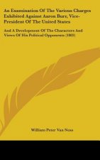 An Examination Of The Various Charges Exhibited Against Aaron Burr, Vice-President Of The United States: And A Development Of The Characters And Views