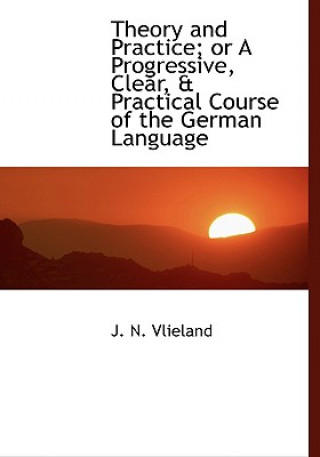 Theory and Practice; Or a Progressive, Clear, a Practical Course of the German Language