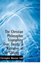 Christian Philosopher Triumphing Over Death, a Narrative of the Closing ...