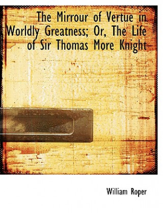 Mirrour of Vertue in Worldly Greatness; Or, the Life of Sir Thomas More Knight