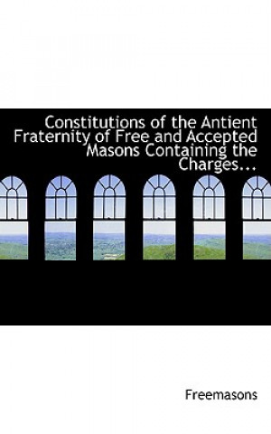 Constitutions of the Antient Fraternity of Free and Accepted Masons Containing the Charges...