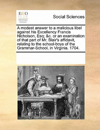 Modest Answer to a Malicious Libel Against His Excellency Francis Nicholson, Esq; &c. or an Examination of That Part of Mr. Blair's Affidavit, Relatin