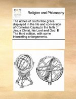 Riches of God's Free Grace, Displayed in the Life and Conversion of Cornelius Cayley, to the Faith of Jesus Christ, His Lord and God. B the Third Edit