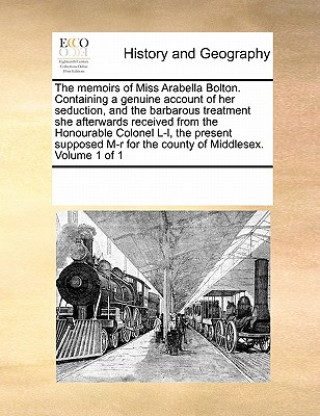 Memoirs of Miss Arabella Bolton. Containing a Genuine Account of Her Seduction, and the Barbarous Treatment She Afterwards Received from the Honourabl