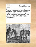 Guide to Stage Coaches, Diligences, Waggons, Carts, Coasting Vessels, Barges, and Boats, Which Carry Passengers and Merchandise from London to the Dif