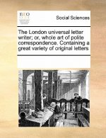 London Universal Letter Writer; Or, Whole Art of Polite Correspondence. Containing a Great Variety of Original Letters