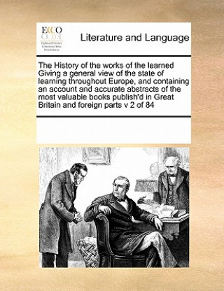 History of the Works of the Learned Giving a General View of the State of Learning Throughout Europe, and Containing an Account and Accurate Abstracts