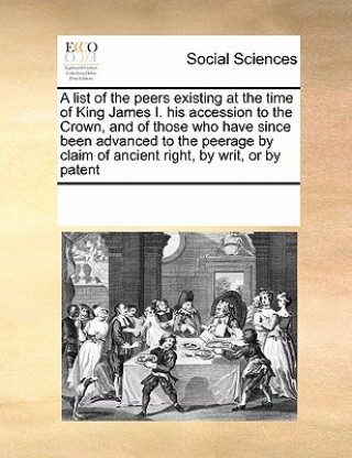 List of the Peers Existing at the Time of King James I. His Accession to the Crown, and of Those Who Have Since Been Advanced to the Peerage by Claim