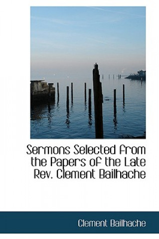 Sermons Selected from the Papers of the Late REV. Clement Bailhache
