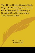 Three Divine Sisters, Faith, Hope, And Charity; The Leaven Or A Direction To Heaven; A Crucifix Or A Sermon Upon The Passion (1847)