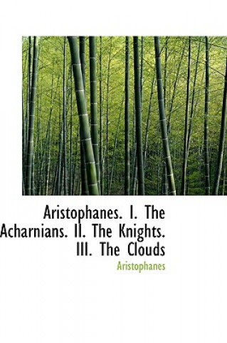 Aristophanes. I. the Acharnians. II. the Knights. III. the Clouds