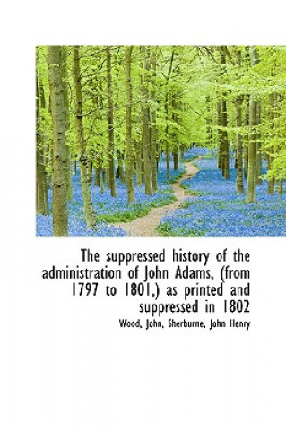 Suppressed History of the Administration of John Adams, (from 1797 to 1801, ) as Printed and Supp