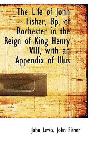 Life of John Fisher, BP. of Rochester in the Reign of King Henry VIII, with an Appendix of Illus