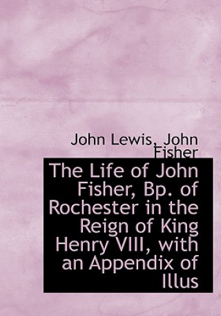 Life of John Fisher, BP. of Rochester in the Reign of King Henry VIII, with an Appendix of Illus