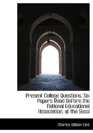 Present College Questions, Six Papers Read Before the National Educational Association, at the Sessi