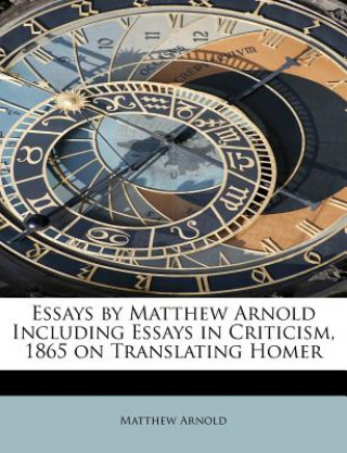 Essays by Matthew Arnold Including Essays in Criticism, 1865 on Translating Homer
