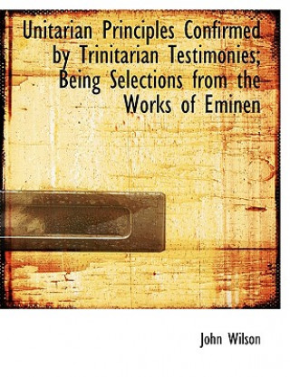 Unitarian Principles Confirmed by Trinitarian Testimonies; Being Selections from the Works of Eminen