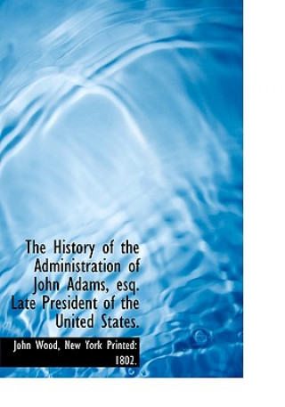 History of the Administration of John Adams, Esq. Late President of the United States.