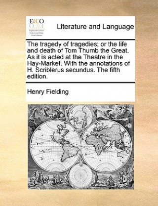 Tragedy of Tragedies; Or the Life and Death of Tom Thumb the Great. as It Is Acted at the Theatre in the Hay-Market. with the Annotations of H. Scribl