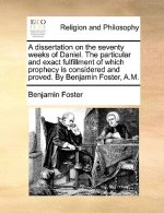Dissertation on the Seventy Weeks of Daniel. the Particular and Exact Fulfillment of Which Prophecy Is Considered and Proved. by Benjamin Foster, A.M.