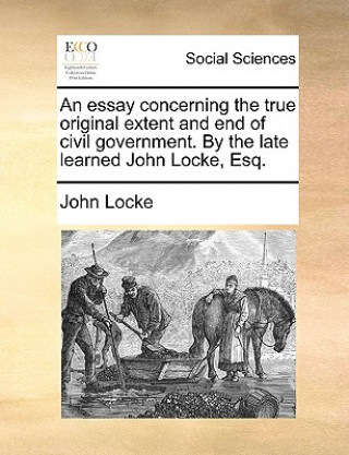 Essay Concerning the True Original Extent and End of Civil Government. by the Late Learned John Locke, Esq.